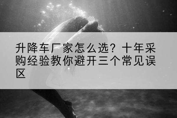 大英升降车厂家-怎么选？十年采购经验教你避开三个常见误区