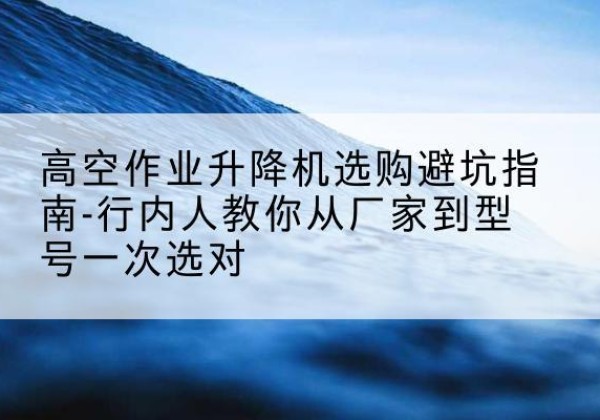 大英升降平台厂家-高空作业升降机选购避坑指南-行内人教你从厂家到型号一次选对