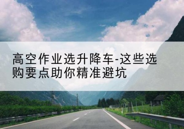 大英升降车厂家-高空作业选升降车-这些选购要点助你*避坑