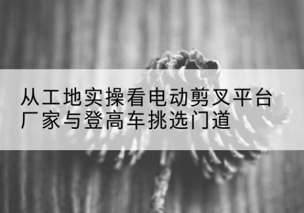 大英电动剪叉升降平台厂家-从工地实操看电动剪叉平台厂家与登高车挑选门道